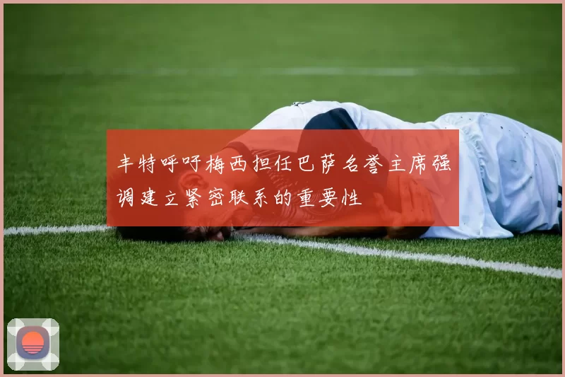 丰特呼吁梅西担任巴萨名誉主席强调建立紧密联系的重要性