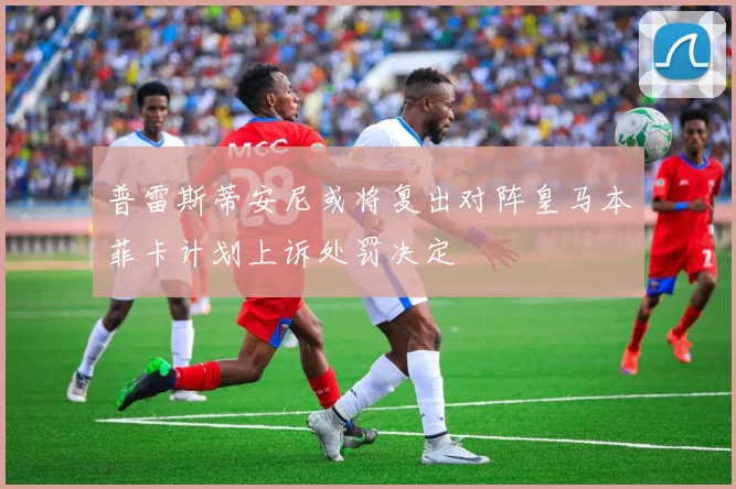 普雷斯蒂安尼或将复出对阵皇马本菲卡计划上诉处罚决定