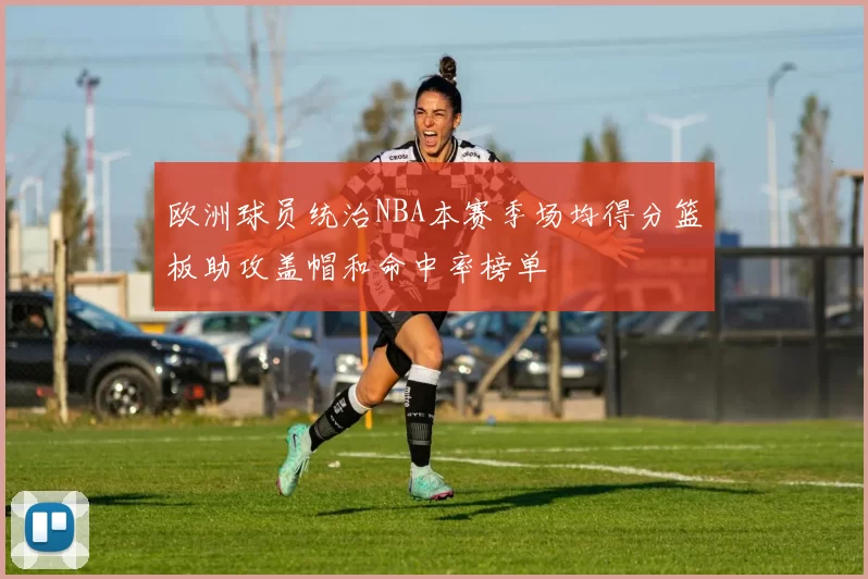 欧洲球员统治NBA本赛季场均得分篮板助攻盖帽和命中率榜单