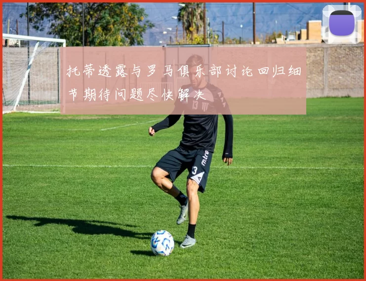 托蒂透露与罗马俱乐部讨论回归细节期待问题尽快解决
