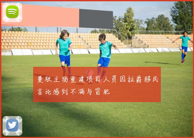曼联主场重建项目人员因拉爵移民言论感到不满与冒犯
