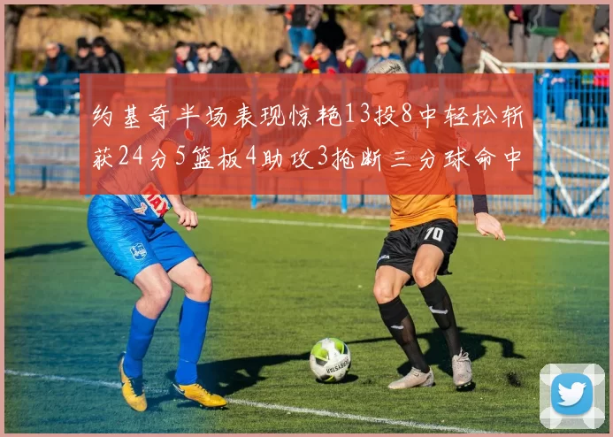 约基奇半场表现惊艳13投8中轻松斩获24分5篮板4助攻3抢断三分球命中率高达75