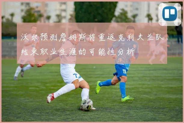 沃尔预测詹姆斯将重返克利夫兰队结束职业生涯的可能性分析