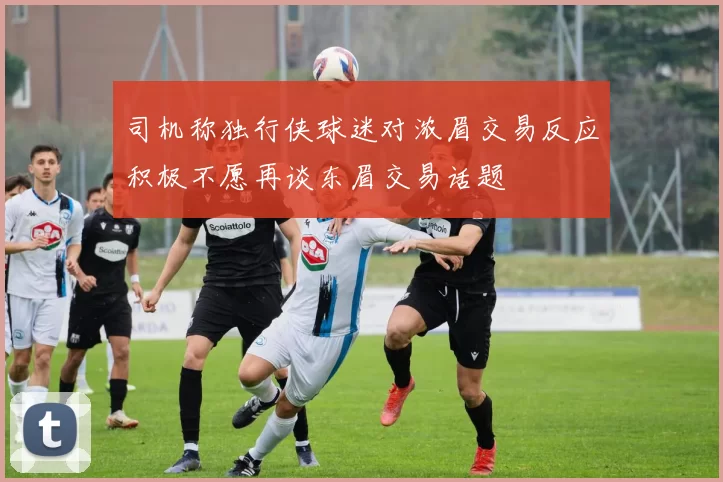 司机称独行侠球迷对浓眉交易反应积极不愿再谈东眉交易话题