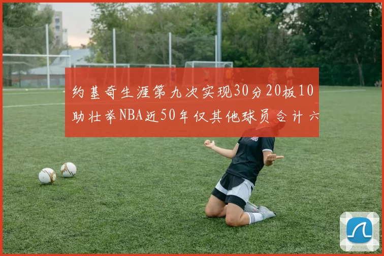 约基奇生涯第九次实现30分20板10助壮举NBA近50年仅其他球员合计六次