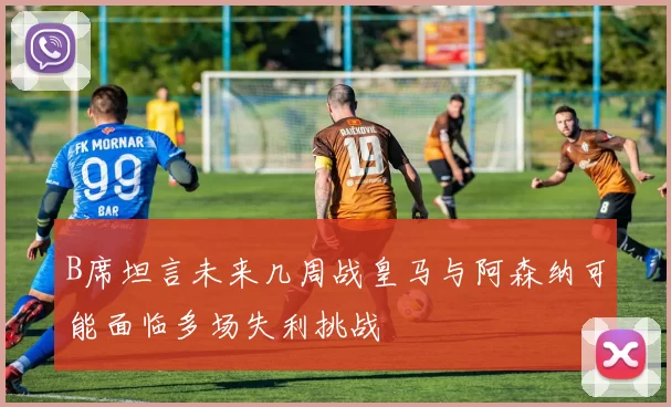 B席坦言未来几周战皇马与阿森纳可能面临多场失利挑战