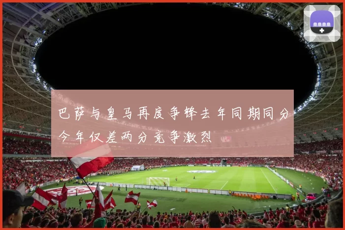 巴萨与皇马再度争锋去年同期同分今年仅差两分竞争激烈