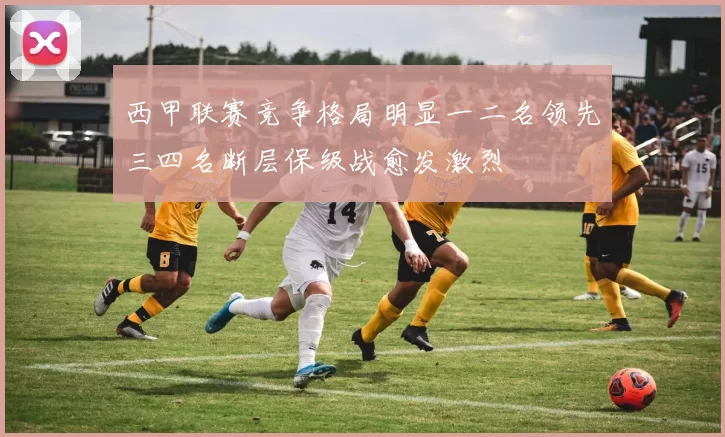 西甲联赛竞争格局明显一二名领先三四名断层保级战愈发激烈
