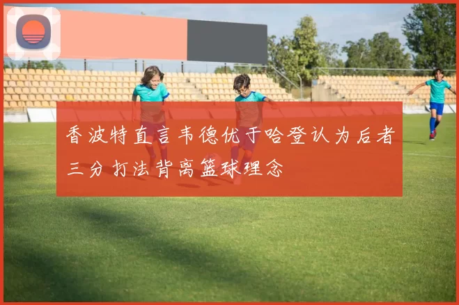 香波特直言韦德优于哈登认为后者三分打法背离篮球理念