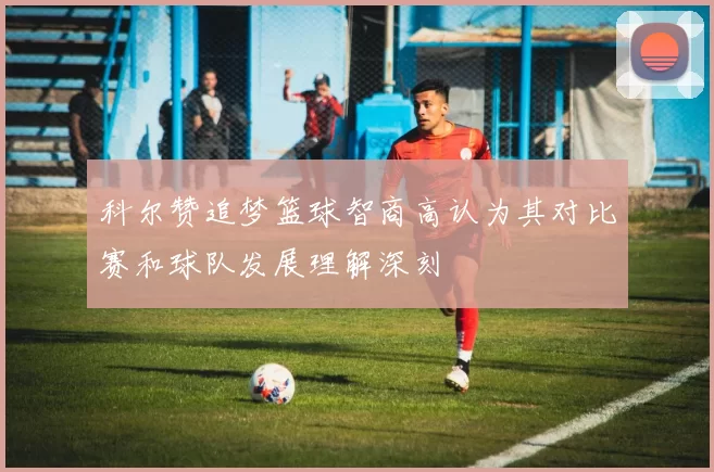 科尔赞追梦篮球智商高认为其对比赛和球队发展理解深刻
