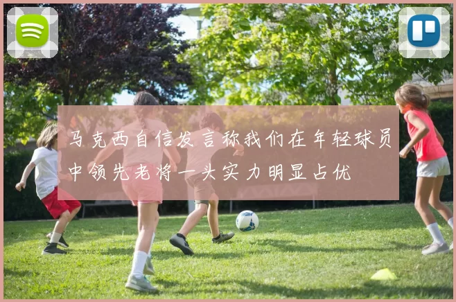 马克西自信发言称我们在年轻球员中领先老将一头实力明显占优