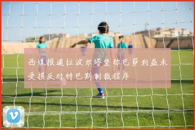 西媒报道拉波尔塔坚称巴萨利益未受损反对特巴斯制裁程序