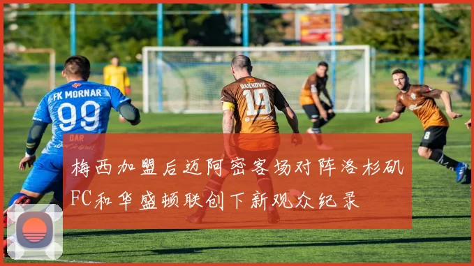 梅西加盟后迈阿密客场对阵洛杉矶FC和华盛顿联创下新观众纪录