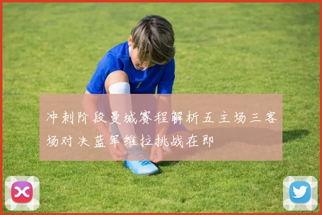 冲刺阶段曼城赛程解析五主场三客场对决蓝军维拉挑战在即