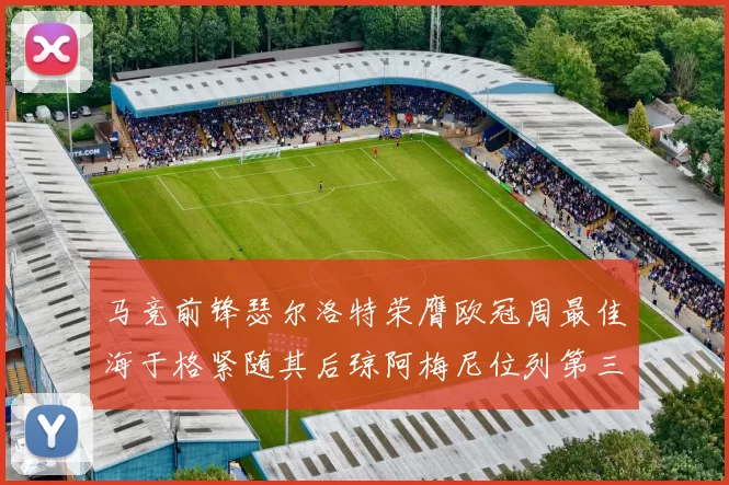 马竞前锋瑟尔洛特荣膺欧冠周最佳海于格紧随其后琼阿梅尼位列第三