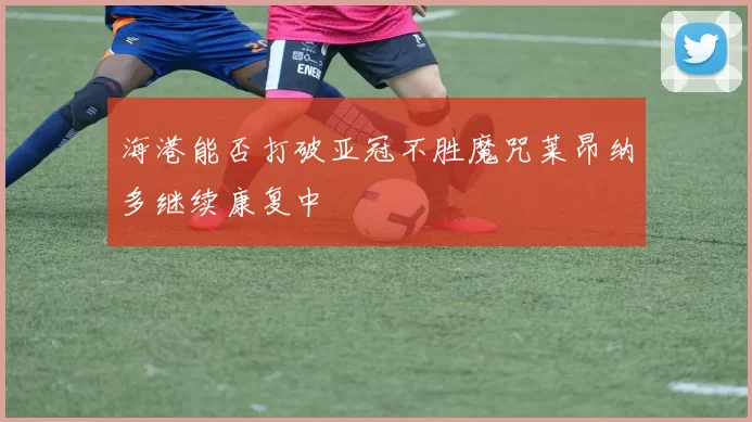 海港能否打破亚冠不胜魔咒莱昂纳多继续康复中