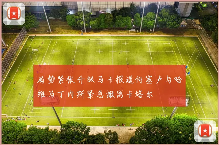 局势紧张升级马卡报道何塞卢与哈维马丁内斯紧急撤离卡塔尔