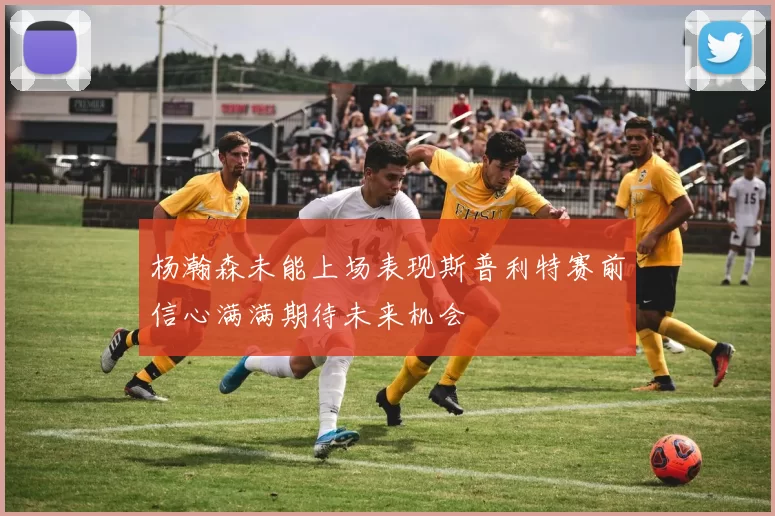 杨瀚森未能上场表现斯普利特赛前信心满满期待未来机会