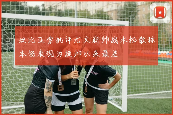 坎比亚索批评尤文新帅战术松散称本场表现为换帅以来最差