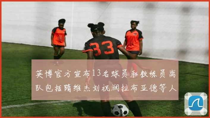 英博官方宣布13名球员和教练员离队包括隋维杰刘祝润拉布亚德等人