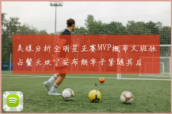 美媒分析全明星正赛MVP概率文班独占鳌头坎宁安布朗华子紧随其后