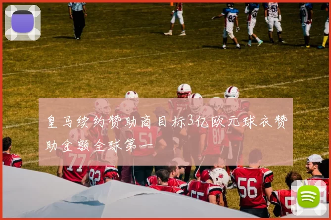 皇马续约赞助商目标3亿欧元球衣赞助金额全球第一